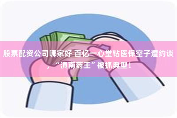 股票配资公司哪家好 百亿一心堂钻医保空子遭约谈，“滇南药王”被抓典型！