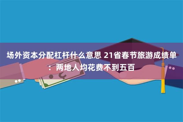 场外资本分配杠杆什么意思 21省春节旅游成绩单：两地人均花费不到五百