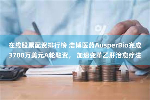 在线股票配资排行榜 浩博医药AusperBio完成3700万美元A轮融资， 加速变革乙肝治愈疗法