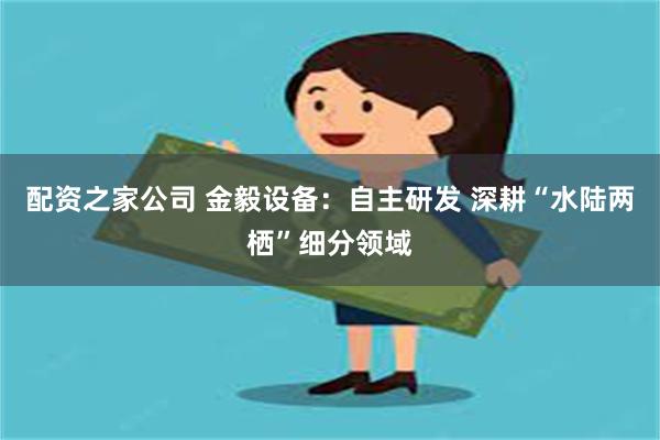 配资之家公司 金毅设备：自主研发 深耕“水陆两栖”细分领域