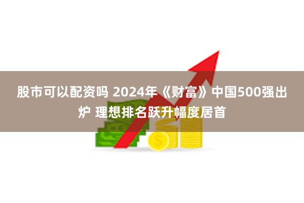 股市可以配资吗 2024年《财富》中国500强出炉 理想排名跃升幅度居首