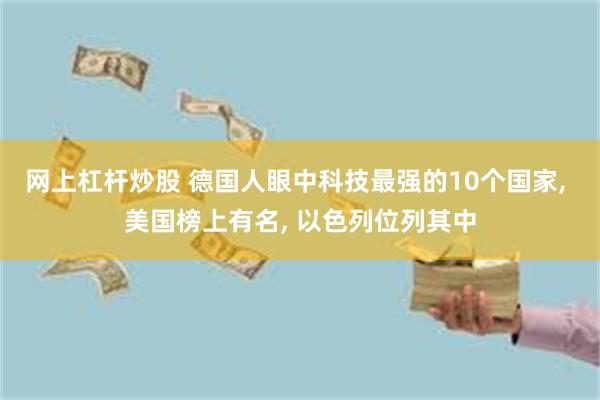 网上杠杆炒股 德国人眼中科技最强的10个国家, 美国榜上有名, 以色列位列其中