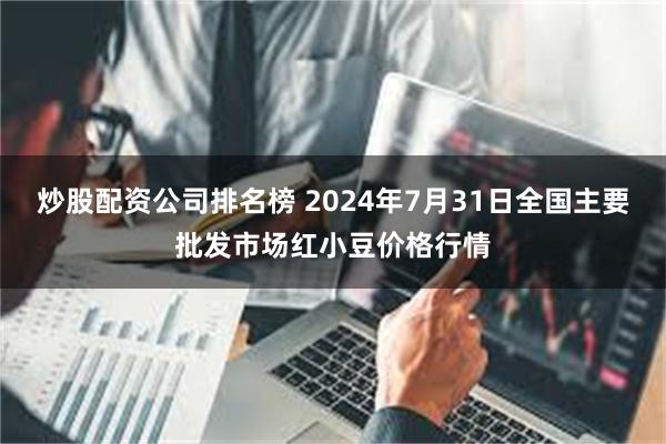 炒股配资公司排名榜 2024年7月31日全国主要批发市场红小豆价格行情