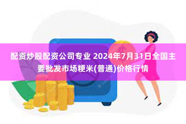 配资炒股配资公司专业 2024年7月31日全国主要批发市场粳米(普通)价格行情