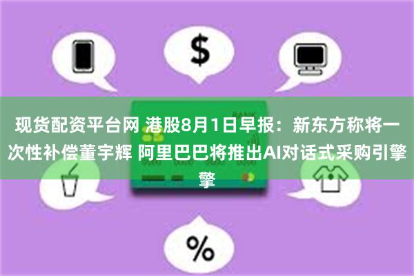 现货配资平台网 港股8月1日早报：新东方称将一次性补偿董宇辉 阿里巴巴将推出AI对话式采购引擎