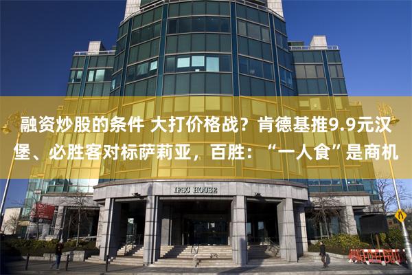 融资炒股的条件 大打价格战？肯德基推9.9元汉堡、必胜客对标萨莉亚，百胜：“一人食”是商机