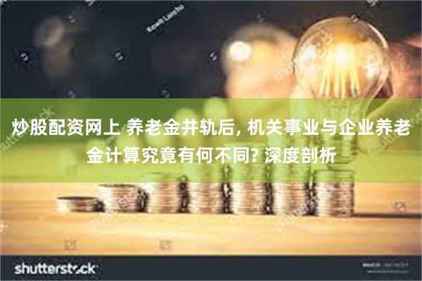 炒股配资网上 养老金并轨后, 机关事业与企业养老金计算究竟有何不同? 深度剖析