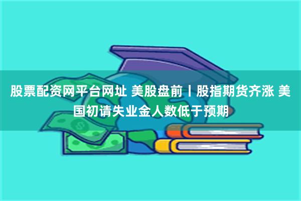 股票配资网平台网址 美股盘前丨股指期货齐涨 美国初请失业金人数低于预期