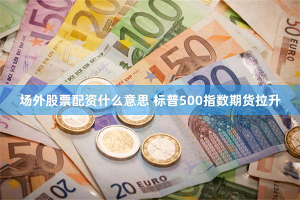 场外股票配资什么意思 标普500指数期货拉升