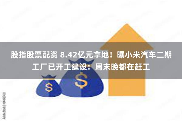 股指股票配资 8.42亿元拿地！曝小米汽车二期工厂已开工建设：周末晚都在赶工