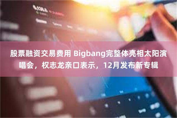 股票融资交易费用 Bigbang完整体亮相太阳演唱会，权志龙亲口表示，12月发布新专辑