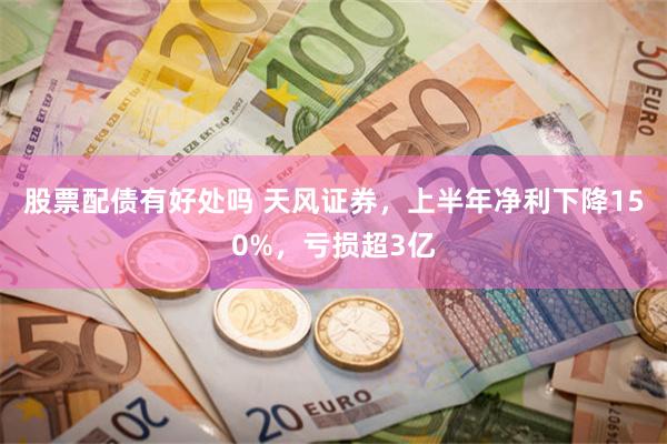 股票配债有好处吗 天风证券，上半年净利下降150%，亏损超3亿