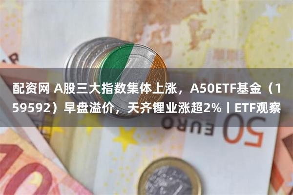 配资网 A股三大指数集体上涨，A50ETF基金（159592）早盘溢价，天齐锂业涨超2%丨ETF观察