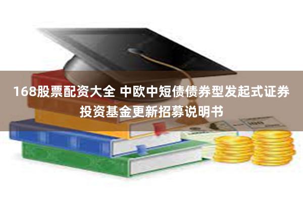 168股票配资大全 中欧中短债债券型发起式证券投资基金更新招募说明书