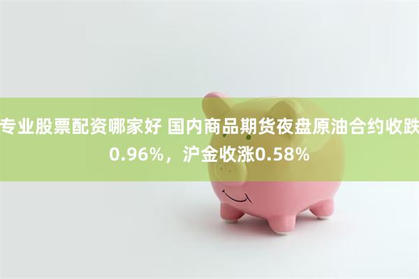 专业股票配资哪家好 国内商品期货夜盘原油合约收跌0.96%，沪金收涨0.58%