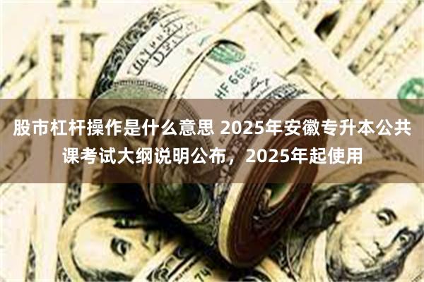 股市杠杆操作是什么意思 2025年安徽专升本公共课考试大纲说明公布，2025年起使用