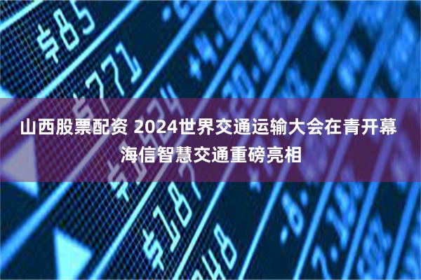 山西股票配资 2024世界交通运输大会在青开幕 海信智慧交通重磅亮相