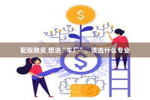 配股融资 想进“车厂”，该选什么专业