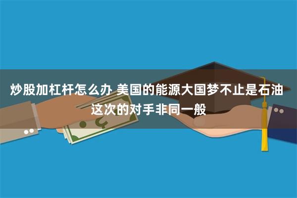 炒股加杠杆怎么办 美国的能源大国梦不止是石油 这次的对手非同一般