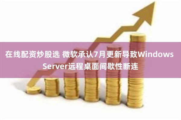 在线配资炒股选 微软承认7月更新导致Windows Server远程桌面间歇性断连