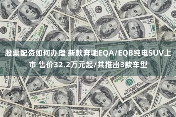 股票配资如何办理 新款奔驰EQA/EQB纯电SUV上市 售价32.2万元起/共推出3款车型