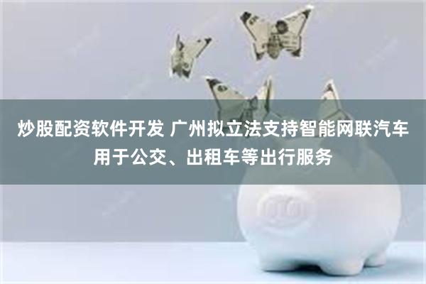 炒股配资软件开发 广州拟立法支持智能网联汽车用于公交、出租车等出行服务