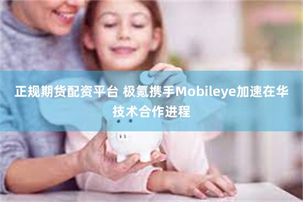 正规期货配资平台 极氪携手Mobileye加速在华技术合作进程