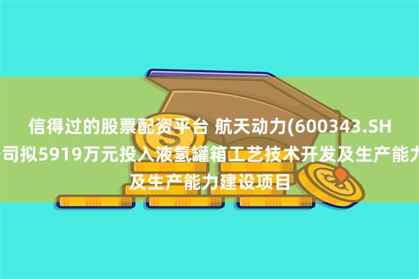 信得过的股票配资平台 航天动力(600343.SH)：节能公司拟5919万元投入液氢罐箱工艺技术开发及生产能力建设项目