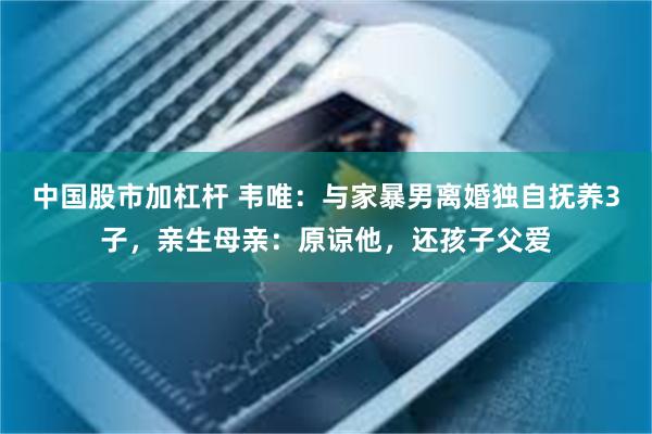 中国股市加杠杆 韦唯：与家暴男离婚独自抚养3子，亲生母亲：原谅他，还孩子父爱