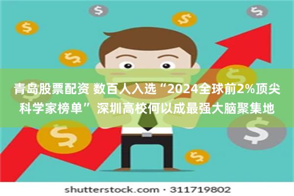 青岛股票配资 数百人入选“2024全球前2%顶尖科学家榜单” 深圳高校何以成最强大脑聚集地