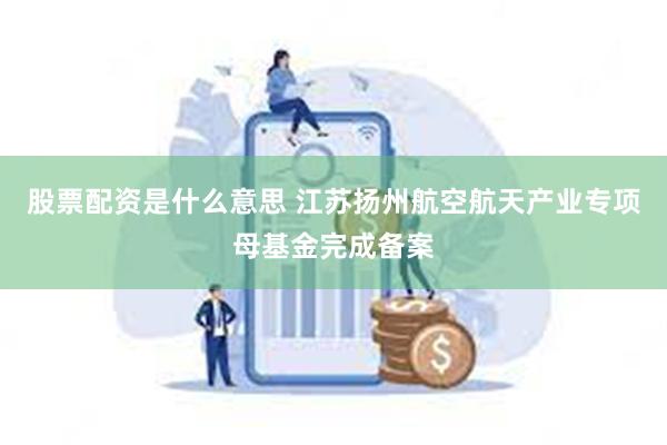 股票配资是什么意思 江苏扬州航空航天产业专项母基金完成备案