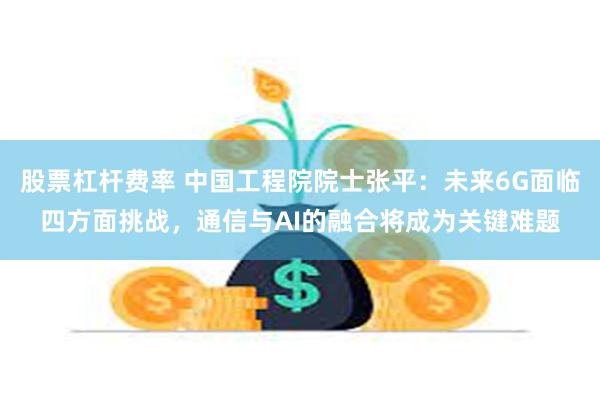 股票杠杆费率 中国工程院院士张平：未来6G面临四方面挑战，通信与AI的融合将成为关键难题