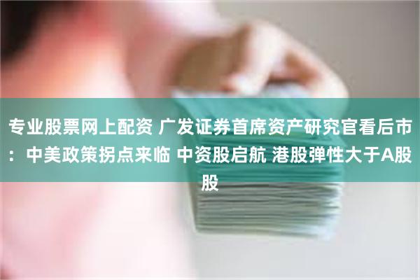 专业股票网上配资 广发证券首席资产研究官看后市：中美政策拐点来临 中资股启航 港股弹性大于A股