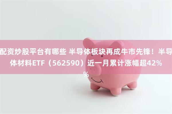 配资炒股平台有哪些 半导体板块再成牛市先锋！半导体材料ETF（562590）近一月累计涨幅超42%