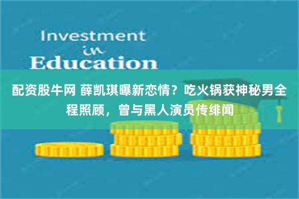 配资股牛网 薛凯琪曝新恋情？吃火锅获神秘男全程照顾，曾与黑人演员传绯闻