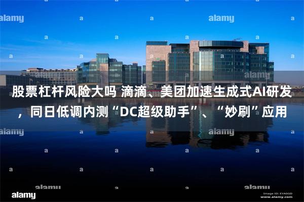 股票杠杆风险大吗 滴滴、美团加速生成式AI研发，同日低调内测“DC超级助手”、“妙刷”应用