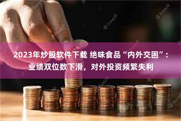 2023年炒股软件下载 绝味食品“内外交困”：业绩双位数下滑，对外投资频繁失利