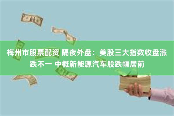 梅州市股票配资 隔夜外盘：美股三大指数收盘涨跌不一 中概新能源汽车股跌幅居前