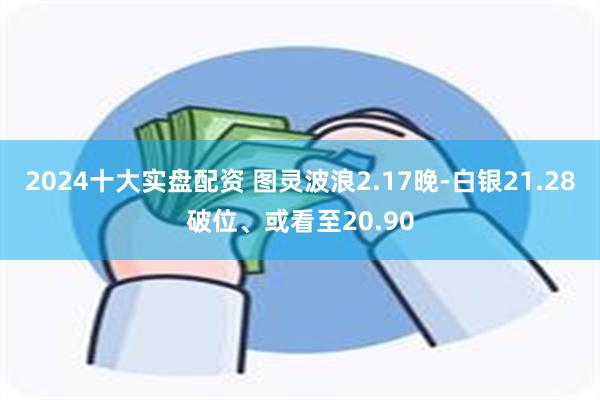 2024十大实盘配资 图灵波浪2.17晚-白银21.28破位、或看至20.90