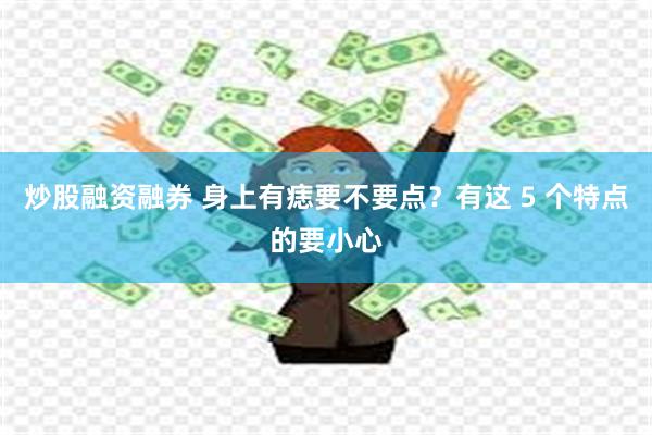 炒股融资融券 身上有痣要不要点？有这 5 个特点的要小心