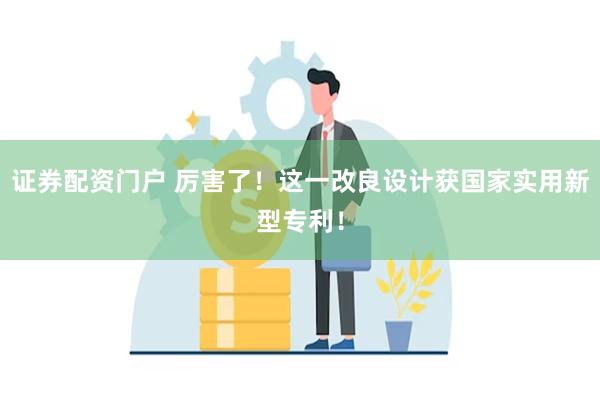 证券配资门户 厉害了！这一改良设计获国家实用新型专利！