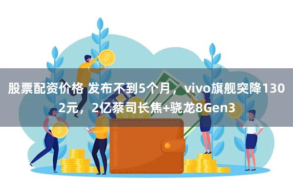 股票配资价格 发布不到5个月，vivo旗舰突降1302元，2亿蔡司长焦+骁龙8Gen3