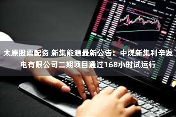 太原股票配资 新集能源最新公告：中煤新集利辛发电有限公司二期项目通过168小时试运行