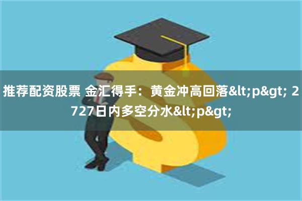 推荐配资股票 金汇得手：黄金冲高回落<p> 2727日内多空分水<p>