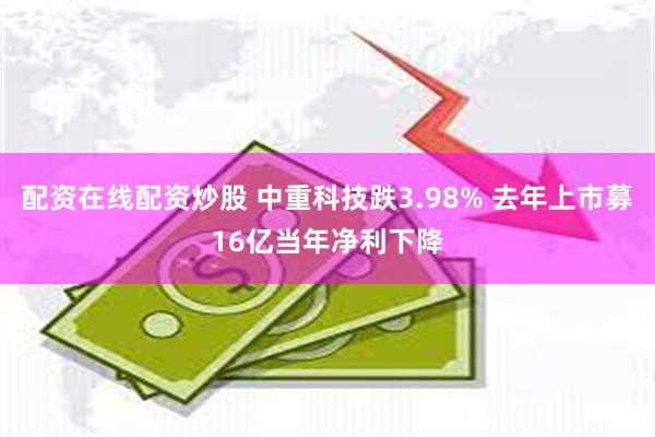 配资在线配资炒股 中重科技跌3.98% 去年上市募16亿当年净利下降