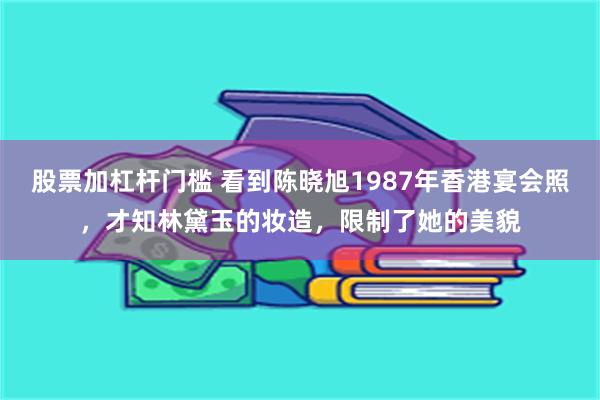 股票加杠杆门槛 看到陈晓旭1987年香港宴会照，才知林黛玉的妆造，限制了她的美貌