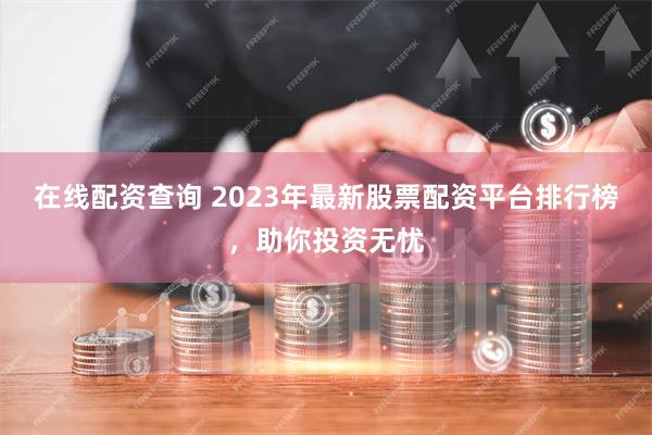 在线配资查询 2023年最新股票配资平台排行榜，助你投资无忧