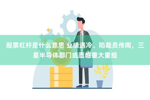 股票杠杆是什么意思 业绩遇冷、陷裁员传闻，三星半导体部门或面临重大重组