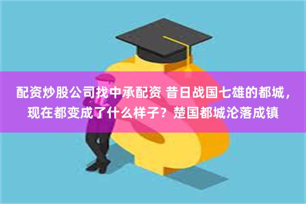 配资炒股公司找中承配资 昔日战国七雄的都城，现在都变成了什么样子？楚国都城沦落成镇