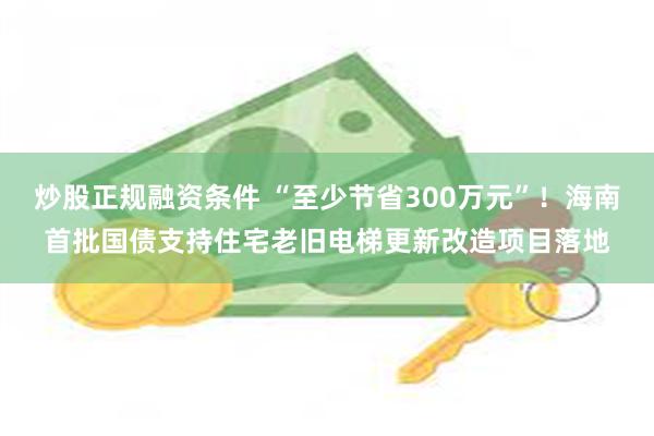 炒股正规融资条件 “至少节省300万元”！海南首批国债支持住宅老旧电梯更新改造项目落地